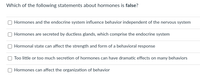 Which of the following statements about hormones is false?
Hormones and the endocrine system influence behavior independent of the nervous system
Hormones are secreted by ductless glands, which comprise the endocrine system
Hormonal state can affect the strength and form of a behavioral response
Too little or too much secretion of hormones can have dramatic effects on many behaviors
Hormones can affect the organization of behavior
