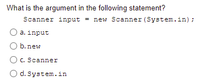 What is the argument in the following statement?
Scanner input = new Scanner (System.in);
a. input
b.new
C. Scanner
O d. System.in
