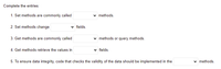 Complete the entries:
1. Set methods are commonly called
methods.
2. Set methods change
fields.
3. Get methods are commonly called
v methods or query methods.
4. Get methods retrieve the values in
fields.
5. To ensure data integrity, code that checks the validity of the data should be implemented in the
v methods.
