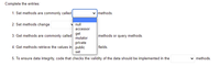 Complete the entries:
1. Set methods are commonly called
methods.
2. Set methods change
null
accessor
get
3. Get methods are commonly called
methods or query methods.
mutator
private
4. Get methods retrieve the values in public
fields.
set
5. To ensure data integrity, code that checks the validity of the data should be implemented in the
v methods.
