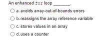 An enhanced for loop
a. avoids array-out-of-bounds errors
b. reassigns the array reference variable
c. stores values in an array
d. uses a counter
