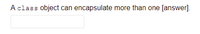 **Question:**

A `class` object can encapsulate more than one [answer].

**Answer Box:**

(There is a text box provided for users to input their answer.) 

On an educational platform, this would be a question prompting users to recall that a class in object-oriented programming can encapsulate more than one **attribute** or **method**. This is a fundamental concept, illustrating how classes can bundle data and functionality together.