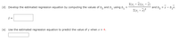 (d) Develop the estimated regression equation by computing the values of b, and b, using b,
[(x, - x)(y, - Y)
and b, = y - b,x.
I(x, - x)2
(e) Use the estimated regression equation to predict the value of y when x = 4.
