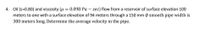 4. Oil (s=0.80) and viscosity (u = 0.098 Pa – sec) flow from a reservoir of surface elevation 100
meters to one with a surface elevation of 94 meters through a 150 mm 0 smooth pipe width is
300 meters long. Determine the average velocity in the pipe.
