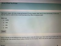 Show What You Know
Abel reacts copper with silver nitrate and recovers 5.2 g Ag. However, after mass to mass stoichiometry, he discovers
that the maximum yield of silver should have been 9.5 g. What is his percent yield?
Select one:
O a.
0.55%
O b. 1.8%
O c.
18%
O d. 55%
Check
Sodium chloride can be produced from reacting sodium metal with chlorine gas. Carly reacts 2.6 g of sodium with 5.0 g
of chlorine gas. She recovers 5.8 g of sodium chloride from the reaction. What is her percent yield? Carly's percent yielc
is
Answer:
