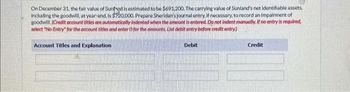 On December 31, the fair value of Sunnd is estimated to be $691,200. The carrying value of Sunland's net identifiable assets,
including the goodwill, at year-end, is $20,000. Prepare Sheridan's journal entry, if necessary, to record an impairment of
goodwill. (Credit account titles are automatically indented when the amount is entered. Do not indent manually. If no entry is required,
select "No Entry for the account titles and enter O for the amounts. List debit entry before credit entry)
Account Titles and Explanation
Debit
Credit