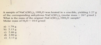 A sample of NaCr(SO₂)₂.10H₂O
was heated in a crucible, yielding 1.27 g
of the corresponding anhydrous NaCr(SO₂)2 (molar mass 267 g/mol).
What is the mass of the original NaCr(SO)₂.10H₂O sample?
Molar mass of H₂O = 18.0 g/mol
a) 1.79 g
b) 2.13 g
c) 2.46 g
d) 2.80 g-
e) 3.13 g