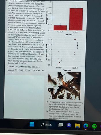 29. Despite the voracious habits of army ants, mul-
tiple species of invertebrates have managed to
penetrate and exploit their societies. For exam-
ple, the silverfish Malayatelura ponerophila is
an insect that lives only in colonies of the South-
east Asia army ant, Leptogenys distinguenda,
where it steals food brought in by the ants. If
detected, the silverfish becomes ant food (see
photo on the next page), but how does it usually
evade detection? Ants recognize other ants from
their own colony with a chemical signature,
a complex blend of cuticular hydrocarbons
(CHCs) on the surface of their exoskeleton. The
silverfish have been observed rubbing up against
the ants,20 and isotope-labeling studies indicate
that ant CHCs are transferred to the silverfish
this way. Does chemical mimicry contribute to
ant tolerance of silverfish? In one of a series of
experiments, von Beeren et al. (2011) collected
individual silverfish from ant colonies and iso-
lated them for six days, after which most of the
acquired CHCs had evaporated. The aggressive
behavior of the ants toward these silverfish was
then compared with behavior toward control
silverfish not isolated for six days. The data
below measure ant aggression toward the silver-
fish on a scale from 0 to 1.
Control: 0.04, 0.00, 0.22, 0.10, 0.11, 0.54.
Isolated: 0.25, 1.00, 1.00, 0.42, 0.50, 1.00, 1.00,
1.00.
Ant aggression index
Ant aggre on index
1.0-
0.8-
0.6
0.4-
0.2-
0.0
1.07
0.8-
0.6-
0.4-
0.2-
0.0-
Control
O Search
Control
Treatment
Treatment
Isolated
Isolated
a. Two commonly used methods for presenting
the results are shown in the accompanying
figure (with standard error bars). Which
method is superior? Why?
b. Without transforming the data, apply an
appropriate method to test whether the
aggression index by ants toward silverfish
was affected by isolation.