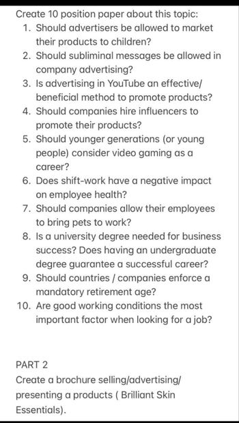 Create 10 position paper about this topic:
1. Should advertisers be allowed to market
their products to children?
2. Should subliminal messages be allowed in
company advertising?
3. Is advertising in YouTube an effective/
beneficial method to promote products?
4. Should companies hire influencers to
promote their products?
5. Should younger generations (or young
people) consider video gaming as a
career?
6. Does shift-work have a negative impact
on employee health?
7. Should companies allow their employees
to bring pets to work?
8. Is a university degree needed for business
success? Does having an undergraduate
degree guarantee a successful career?
9. Should countries / companies enforce a
mandatory retirement age?
10. Are good working conditions the most
important factor when looking for a job?
PART 2
Create a brochure selling/advertising/
presenting a products (Brilliant Skin
Essentials).