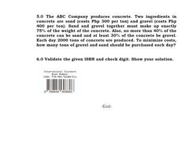 5.0 The ABC Company produces concrete. Two ingredients in
concrete are sand (costs Php 300 per ton) and gravel (costs Php
400 per ton). Sand and gravel together must make up exactly
75% of the weight of the concrete. Also, no more than 40% of the
concrete can be sand and at least 30% of the concrete be gravel.
Each day 2000 tons of concrete are produced. To minimize costs,
how many tons of gravel and sand should be purchased each day?
6.0 Validate the given ISBN and check digit. Show your solution.
International Standard
Book Number
ISBN: 978-984-96088-0-6
9789849608806
-End-