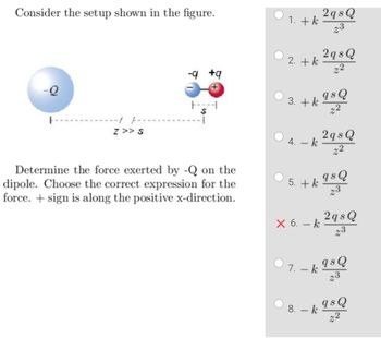 Consider the setup shown in the figure.
-Q
Z >> S
-q +q
+
1
Determine the force exerted by -Q on the
dipole. Choose the correct expression for the
force. + sign is along the positive x-direction.
1. + k
2. + k
3. + k
4. - k
× 6. - k
2 qs Q
23
2 qs Q
22
8. - k
qs Q
22
5. + k 9sQ
23
2 qs Q
22
2 qs Q
23
7. - k 98 Q
23
qs Q
22