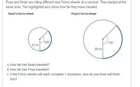 Priya and Noah are riding different size Ferris wheels at a carnival. They started at the
same time. The highlighted arcs show how far they have traveled.
Noah's Ferris wheel
Priya's Ferris wheel
135
15 m
135°
30 m
A. How far has Noah traveled?
B. How far has Priya traveled?
C. If the Ferris wheels will each complete 1 revolution, who do you think will finish
first?
