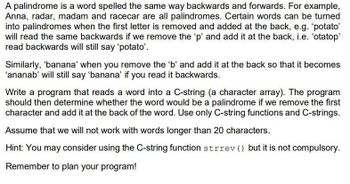 A palindrome is a word spelled the same way backwards and forwards. For example,
Anna, radar, madam and racecar are all palindromes. Certain words can be turned
into palindromes when the first letter is removed and added at the back, e.g. 'potato'
will read the same backwards if we remove the 'p' and add it at the back, i.e. 'otatop'
read backwards will still say 'potato'.
Similarly, 'banana' when you remove the 'b' and add it at the back so that it becomes
'ananab' will still say 'banana' if you read it backwards.
Write a program that reads a word into a C-string (a character array). The program
should then determine whether the word would be a palindrome if we remove the first
character and add it at the back of the word. Use only C-string functions and C-strings.
Assume that we will not work with words longer than 20 characters.
Hint: You may consider using the C-string function strrev () but it is not compulsory.
Remember to plan your program!
