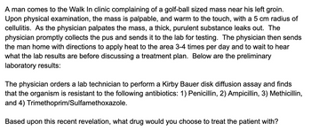 A man comes to the Walk In clinic complaining of a golf-ball sized mass near his left groin.
Upon physical examination, the mass is palpable, and warm to the touch, with a 5 cm radius of
cellulitis. As the physician palpates the mass, a thick, purulent substance leaks out. The
physician promptly collects the pus and sends it to the lab for testing. The physician then sends
the man home with directions to apply heat to the area 3-4 times per day and to wait to hear
what the lab results are before discussing a treatment plan. Below are the preliminary
laboratory results:
The physician orders a lab technician to perform a Kirby Bauer disk diffusion assay and finds
that the organism is resistant to the following antibiotics: 1) Penicillin, 2) Ampicillin, 3) Methicillin,
and 4) Trimethoprim/Sulfamethoxazole.
Based upon this recent revelation, what drug would you choose to treat the patient with?