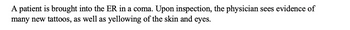 A patient is brought into the ER in a coma. Upon inspection, the physician sees evidence of
many new tattoos, as well as yellowing of the skin and eyes.