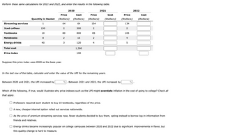 Perform these same calculations for 2021 and 2022, and enter the results in the following table.
Streaming services
Iced coffees
Textbooks
Notebooks
Energy drinks
Total cost
Price index
Price
Quantity in Basket (Dollars)
1
64
150
2
10
80
8
2
40
3
Suppose this price index uses 2020 as the base year.
2020
Between 2020 and 2021, the UPI increased by
Cost
(Dollars)
64
300
800
16
120
1,300
100
Price
(Dollars)
104
2
85
2
4
2021
Cost
(Dollars)
In the last row of the table, calculate and enter the value of the UPI for the remaining years.
% Between 2021 and 2022, the UPI increased by
Price
Cost
(Dollars) (Dollars)
134
2
105
4
5
2022
%
Which of the following, if true, would illustrate why price indexes such as the UPI might overstate inflation in the cost of going to college? Check all
that apply.
Professors required each student to buy 10 textbooks, regardless of the price.
A new, cheaper internet option rolled out services nationwide.
As the price of premium streaming services rose, fewer students decided to buy them, opting instead to borrow log-in information from
friends and relatives.
Energy drinks became increasingly popular on college campuses between 2020 and 2022 due to significant improvements in flavor, but
this quality change is hard to measure.