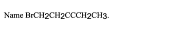 **Transcription:**

Name BrCH₂CH₂C≡CCH₂CH₃.

**Explanation:**

The text shown is a chemical compound formula that needs to be named according to systematic chemical nomenclature. This formula represents an organic compound, specifically a bromoalkene. The structure indicates the presence of a bromine atom (Br) attached to the first carbon atom, followed by a sequence of carbon atoms, including a triple bond (≡) between two carbon atoms. Understanding the structure is crucial for accurately naming the compound following IUPAC nomenclature rules.