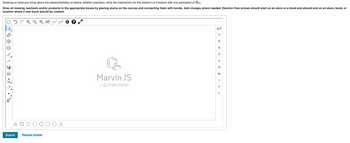 Drawing on what you know about the stereochemistry of alkene addition reactions, write the mechanism for the reaction of 2-butyne with one equivalent of Br₂.
Draw all missing reactants and/or products in the appropriate boxes by placing atoms on the canvas and connecting them with bonds. Add charges where needed. Electron flow arrows should start on an atom or a bond and should end on an atom, bond, or
location where a new bond should be created.
WW
10
[1]
A
Submit
*H* EXP.¹ CONT.
L
Request Answer
Marvin JS
by ChemAxon
H
C
N
O
S
CI
Br
I
P
TI
F