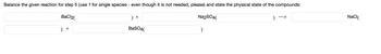 **Balancing Chemical Equations: Step 5**

In this step, you are required to balance the given chemical reaction and state the physical states of the compounds. The reaction provided is:

\[ \text{BaCl}_2 ( \_\_\_ ) + \_\_\_\_ \text{Na}_2\text{SO}_4 ( \_\_\_ ) \rightarrow \_\_\_ \text{NaCl} ( \_\_\_ ) + \text{BaSO}_4 ( \_\_\_ ) \]

**Instructions:**
1. Use '1' for single species even though it may not be needed.
2. State the physical state of each compound (solid, liquid, gas, or aqueous).

**Balanced Equation:**

1. \[ 1 \text{BaCl}_2 (aq) + 1 \text{Na}_2\text{SO}_4 (aq) \rightarrow 2 \text{NaCl} (aq) + 1 \text{BaSO}_4 (s) \]

**Physical States:**
- \( \text{BaCl}_2 \) is aqueous (aq)
- \( \text{Na}_2\text{SO}_4 \) is aqueous (aq)
- \( \text{NaCl} \) is aqueous (aq)
- \( \text{BaSO}_4 \) is a solid (s)

In this reaction, barium chloride reacts with sodium sulfate in aqueous solutions to produce solid barium sulfate and aqueous sodium chloride.