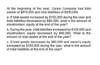 At the beginning of the year, Canon Company had total
assets of $870,000 and total liabilities of $500,000.
a. If total assets increased by $150,000 during the year and
total liabilities decreased by $80,000, what is the amount of
stockholders' equity at the end of the year?
b. During the year, total liabilities increased by $100,000 and
stockholders' equity decreased by $66,000. What is the
amount of total assets at the end of the year?
c. If total assets decreased by $80,000 and owner's equity
increased by $120,000 during the year, what is the amount
of total liabilities at the end of the year?