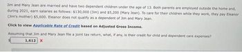 Jim and Mary Jean are married and have two dependent children under the age of 13. Both parents are employed outside the home and,
during 2021, earn salaries as follows: $130,000 (Jim) and $5,200 (Mary Jean). To care for their children while they work, they pay Eleanor
(Jim's mother) $5,600. Eleanor does not qualify as a dependent of Jim and Mary Jean.
Click to view Applicable Rate of Credit based on Adjusted Gross Income.
Assuming that Jim and Mary Jean file a joint tax return, what, if any, is their credit for child and dependent care expenses?
1,612 X