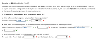 Exercise 20-25 (Algorithmic) (LO. 3)
Townsend, the sole shareholder of Pruett Corporation, has a $477,200 basis in his stock. He exchanges all of his Pruett stock for $596,500
of Rogers Corporation voting common stock plus land with a fair market value of $119,300 and basis of $29,825. Pruett distributed the land
to Townsend. This exchange meets all Code requirements.
If an amount is zero or there is no gain or loss, enter "0".
a. What is Townsend's recognized gain/loss from the reorganization?
Townsend recognizes a gain
of $
251,444 X.
b. What is the gain/loss recognized by Pruett Corporation and Rogers Corporation on the reorganization?
Rogers Corporation recognizes a gain
of $
of $
0 ✓.
0 X and Pruett Corporation recognizes no gain or loss
c. What is Townsend's basis in the Rogers stock and the land received?
The basis in the Rogers stock is $
0 X and the basis the land is $
0 X.