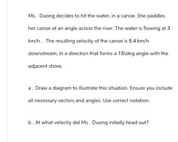 Ms. Duong decides to hit the water, in a canoe. She paddles
her canoe at an angle across the river. The water is flowing at 3
km/h. The resulting velocity of the canoe is 5.4 km/h
downstream, in a direction that forms a 15\deg angle with the
adjacent shore.
a. Draw a diagram to illustrate this situation. Ensure you include
all necessary vectors and angles. Use correct notation.
b. At what velocity did Ms. Duong initially head out?