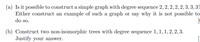 (a) Is it possible to construct a simple graph with degree sequence 2, 2, 2, 2, 2, 3, 3, 3?
Either construct an example of such a graph or say why it is not possible to
do so.
(b) Construct two non-isomorphic trees with degree sequence 1,1,1, 2, 2, 3.
Justify your answer.
