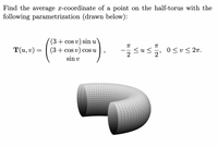 Find the average x-coordinate of a point on the half-torus with the
following parametrization (drawn below):
(3+ cos v) sin u
sus
T(u, v) =
(3 + cos v) cos u
<u<
2'
0 <v< 27.
sin v
