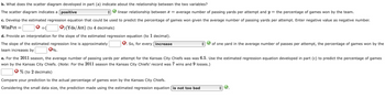 b. What does the scatter diagram developed in part (a) indicate about the relationship between the two variables?
The scatter diagram indicates a positive
linear relationship between x = average number of passing yards per attempt and y = the percentage of games won by the team.
c. Develop the estimated regression equation that could be used to predict the percentage of games won given the average number of passing yards per attempt. Enter negative value as negative number.
WinPct =
* +(
) (Yds/Att) (to 4 decimals)
d. Provide an interpretation for the slope of the estimated regression equation (to 1 decimal).
So, for every increase
The slope of the estimated regression line is approximately
team increases by
*%.
✔ of one yard in the average number of passes per attempt, the percentage of games won by the
e. For the 2011 season, the average number of passing yards per attempt for the Kansas City Chiefs was was 6.5. Use the estimated regression equation developed in part (c) to predict the percentage of games
won by the Kansas City Chiefs. (Note: For the 2011 season the Kansas City Chiefs' record was wins and 9 losses.)
% (to 2 decimals)
Compare your prediction to the actual percentage of games won by the Kansas City Chiefs.
Considering the small data size, the prediction made using the estimated regression equation is not too bad