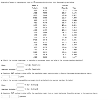 A sample of years to maturity and yield for 40 corporate bonds taken from Barron's is given below.
Years to
Maturity
Years to
Maturity
4.25
7.75
13.25
28.25
26.50
17.50
20.50
22.25
5.00
10.00
7.50
19.75
29.75
23.00
1.25
10.75
19.00
29.25
2.75
18.75
5.75
9.00
2.25
23.50
27.25
14.25
6.75
21.75
15.25
16.25
3.50
17.00
5.00
25.75
24.25
15.00
11.75
25.25
12.25
9.50
a. What is the sample mean years to maturity for corporate bonds and what is the sample standard deviation?
Mean
years (to 2 decimals)
years (to 2 decimals)
b. Develop a 95% confidence interval for the population mean years to maturity. Round the answer to two decimal places.
Standard deviation
Yield
4.152
4.509
7.048
5.086
1.157
4.148
2.894
5.435
1.139
2.886
1.584
7.929
5.945
3.725
4.695
3.972
4.214
2.811
7.936
2.208
years
Yield
1.129
1.195
2.577
4.340
7.858
6.216
2.521
1.016
5.415
5.228
2.938
2.257
6.001
3.513
1.990
5.763
2.727
7.690
5.989
4.177
Mean
c. What is the sample mean yield on corporate bonds and what is the sample standard deviation?
% (to 4 decimals)
Standard deviation
% (to 4 decimals)
d. Develop a 95% confidence interval for the population mean yield on corporate bonds. Round the answer to four decimal places.
) percent