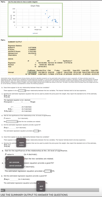 Part a. Use the area below to draw a scatter diagram.
Part c.
1000
800
600
400
e.
200
We
ANOVA
Back
0
SUMMARY OUTPUT
Regression Statistics
Multiple R
R Square
Adjusted R Square
Standard Error
Observations
Regression
Residual
Total
Intercept
0
10
R-Sq=
R-Sq (adj) =
20
Chart Title
df
0.87730836
0.76966997
30
40
Weight (oz)
0.75431463
94.9755379
17
can conclude
cannot conclude
●Series1
The regression equation is (to 1 decimal)
Price(pred) =
+
b. Does there appear to be any relationship between these two variables?
There appears to be a
(to 4 decimals)
(to 4 decimals)
(to 4 decimals)
●
15
16 587440.9412
Automobile racing, high-performance driving schools, and driver education programs run by automobile clubs continue to grow in popularity. All these activities require the
participant to wear a helmet that is certified by the Snell Memorial Foundation, a not-for-profit organization dedicated to research, education, testing, and development of helmet
safety standards. Snell "SA" (Sports Application)-rated professional helmets are designed for auto racing and provide extreme impact resistance and high fire protection. One of
the key factors in selecting a helmet is weight, since lower weight helmets tend to place less stress on the neck. The data in the Excel Online file below show the weight and price
for 18 SA helmets. Construct a spreadsheet to answer the following questions.
●
50
Weight
SS
MS
Significance F
1 452135.6492 452135.6 50.1239429 3.74774E-06
135305.292 9020.353
c. Develop the estimated regression equation that can be used to predict the price given the weight. Also report the standard error of the estimate,
R-sq, and
R-sq adj.
d. Test for the significance of the relationship at the .05 level of significance.
P-value is
(to 4 decimals).
that the two variables are related.
e. Did the estimated regression equation provide a good fit?
R-sq is
(to 4 decimals).
The estimated regression equation provided a
Coefficients Standard Errort Stat P-value Lower 95% Upper 95% Lower 95% Upper 95%
2063.64585 238.7896118 8.642109 3.29E-07 1554.677839 2572.61385 1554.677839 2572.61385
4.056718472 -7.079826 3.7477E-06 -37.36755355 -20.0741721 -37.3675535 -20.074172
64 -28.7208628
fit.
linear relationship between the two variables. The heavier helmets tend to be less expensive.
ů
The estimated regression equation provided a
60
-
good
bad
b. Does there appear to be any relationship between these two variables?
There appears to be ✓
linear relationship between the two variables. The heavier helmets tend to be less expensive.
c. Develop the estimat negative equation that can be used to predict the price given the weight. Also report the standard error of the estimate,
R-sq, and
positive
R-sq adj.
e. Did the estimated regression equation provide a good fit?
R-sq is
(to 4 decimals).
The estimated regression equation provided
F
d. Test for the significance of the relationship at the .05 level of significance.
P-value is
(to 4 decimals).
that the two variables are related.
ession equation provide a good fit?
4 decimals).
70
fit.
#fit.
USE THE SUMMARY OUTPUT TO ANSWER THE QUESTIONS