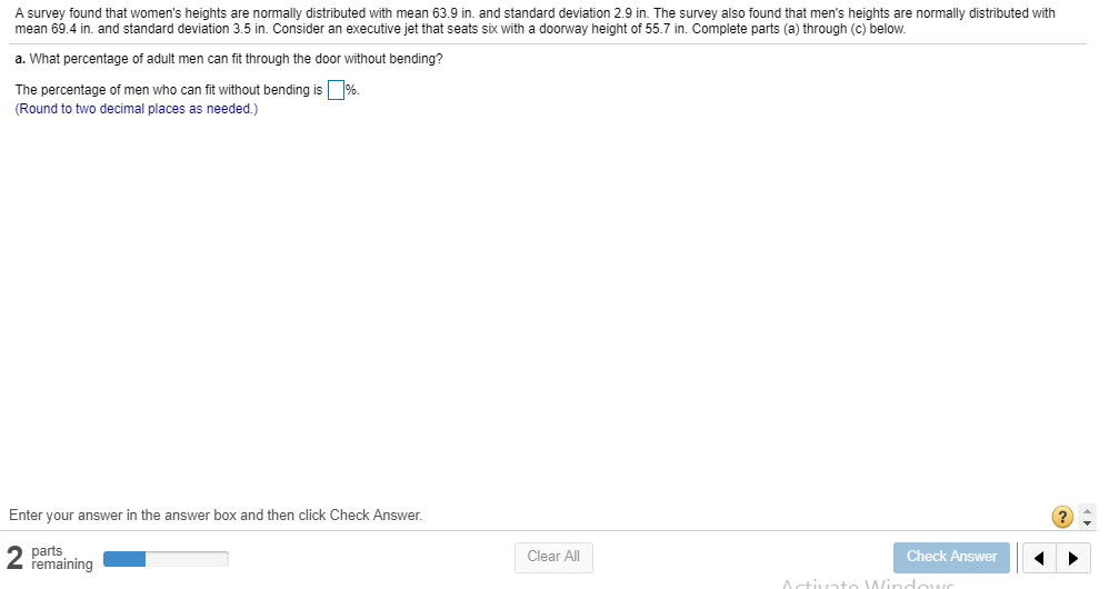 A survey found that women's heights are normally distributed with mean 63.9 in. and standard deviation 2.9 in. The survey also found that men's heights are normally distributed with
mean 69.4 in. and standard deviation 3.5 in. Consider an executive jet that seats six with a doorway height of 55.7 in. Complete parts (a) through (c) below.
a. What percentage of adult men can fit through the door without bending?
The percentage of men who can fit without bending is
D96
(Round to two decimal places as needed.)
Enter your answer in the answer box and then click Check Answer.
parts
remaining
Clear All
Check Answer
