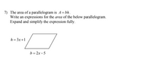 7) The area of a parallelogram is A = bh.
Write an expressions for the area of the below parallelogram.
Expand and simplify the expression fully.
h = 3x+1
b = 2x -5
