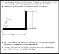 4. When the angular velocity of a 4 in diameter pulley is 3 rad/sec, the total acceleration of a point
on its rim is 30 ft/s. Determine the angular acceleration of the pulley at this instant.
5. Determine the distance x such that the projectile shown below will strike point A.
80 ft/s
70°
-40'-
6. A bus moves at the rate of 40 mph for 7 min, then 65mph for 10 min, and finally 10mph for 3
min. What is the average velocity in ft/s for the total interval?
8. The wheels of a car are 28 inches in diameter. How many revolutions per minute does each
wheel make when the car is moving at 35 miles per hour
