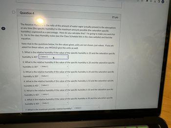 29
D
Question 4
The Relative Humidity is the ratio of the amount of water vapor actually present in the atmosphere
at any time (the specific humidity) to the maximum amount possible (the saturation specific
humidity), expressed as a percentage. How do you calculate that? I'm going to make you work for
it. Go to the class Humidity notes (see the Class Schedule link in the class website) and find the
equation.
Note that in the questions below, for the values given, units are not shown, just values. If you are
asked for these values, you WOULD give the units as well.
1. What is the relative humidity if the value of the specific humidity is 20 and the saturation specific
humidity is 40? [Select]
21 pts
2. What is the relative humidity if the value of the specific humidity is 20 and the saturation specific
humidity is 30? [Select]
3. What is the relative humidity if the value of the specific humidity is 20 and the saturation specific
humidity is 20? [Select]
4. What is the relative humidity if the value of the specific humidity is 10 and the saturation specific
humidity is 40? [Select]
5. What is the relative humidity if the value of the specific humidity is 30 and the saturation specific
humidity is 40? [ Select]
6. What is the relative humidity if the value of the specific humidity is 50 and the saturation specific
humidity is 40?
[Select]
7. What is the maximum possible relative humidity?
[Select]
E