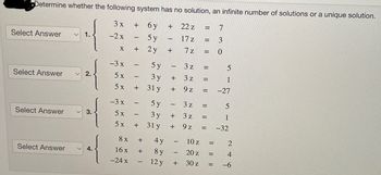 Determine whether the following system has no solution, an infinite number of solutions or a unique solution.
3x
+ 6y +
22 z =
-2x
5 y
17 z
7z
x + 2y
Select Answer
Select Answer
Select Answer
Select Answer
1.
2.
3.
-3 x
5x
5 x
-3 x
5x
5x
8x
16x
-24 x
-
I
I
+
-
+
+
+
5 y
3y
31 y
5y
3 y
31 y
4 y
8 y
12 y
-
+
1
-
+
+
+
+
-
-
+
3 z
N
3 z
9z
N
3z
3z
9z
=
|| ||
=
=
=
=
|| 11
=
10 z
20 z
30 z =
73
|| ||
0
5
1
-27
5
1
-32
= 2
= 4
-6