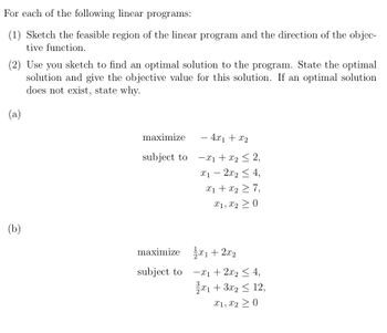 For each of the following linear programs:
(1) Sketch the feasible region of the linear program and the direction of the objec-
tive function.
(2) Use you sketch to find an optimal solution to the program. State the optimal
solution and give the objective value for this solution. If an optimal solution
does not exist, state why.
(a)
(b)
maximize
subject to
maximize
subject to
- 4x1 + x₂
x₁ + x₂ ≤ 2,
x1 - 2x₂ ≤ 4,
x₁ + x₂ ≥ 7,
X1, X20
₁ + 2x₂
x₁ + 2x₂ ≤ 4,
x1 + 3x2 ≤ 12,
X1, X2 20