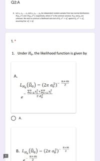 Q2:A
A. Let x1, X2, .,Xn and y1, y2, ., Ym be independent random samples from two normal distributions
N(H1,02) and N(H2,02), respectively, where o? is the common variance. If µ, and u2 are
unknown. We wish to construct a likelihood ratio test of Ho:o? = o? against H,: o? = o%,
assuming that o? > ož.
1. *
1. Under Ho, the likelihood function is given by
A.
n+m
LH, (no) = (2n of)
%3D
2 of
e
O A.
2+m
B. LH, (o) = (2n o3)
n+m
