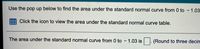 Use the pop up below to find the area under the standard normal curve from 0 to - 1.03
Click the icon to view the area under the standard normal curve table.
The area under the standard normal curve from 0 to – 1.03 is
(Round to three decinm
