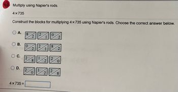 20
Multiply using Napier's rods.
4x735
Construct the blocks for multiplying 4 x 735 using Napier's rods. Choose the correct answer below.
A.
8
0
2
B.
0
8
20 Ve
2
O C.
OD.
4x735=
8
2
2
0
8