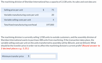 The machining division of Sheridan International has a capacity of 2,130 units. Its sales and cost data are:
Selling price per unit
Variable manufacturing costs per unit
Variable selling costs per unit
Total fixed manufacturing overhead
Minimum transfer price
75
$
20
4
The machining division is currently selling 1,930 units to outside customers, and the assembly division of
Sheridan International wants to purchase 400 units from machining. If the transaction takes place, the
variable selling costs per unit on the units transferred to assembly will be $0/unit, and not $4/unit. What
should be the transfer price in order not to affect the machining division's current profit? (Round answer to
2 decimal places e.g. 5.25.)
197,000