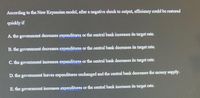 According to the New Keynesian model, after a negative shock to output, efficiency could be restored
quickly if
A. the govemment decreases expenditures or the central bank increases its target rate.
B. the govemment decreases expenditures or the central bank decreases its target rate.
C. the govemment increases expenditures or the central bank decreases its target rate.
D. the govermment leaves expenditures unchanged and the central bank decreases the money supply.
E. the government increases expenditures or the central bank increases its target rate.
