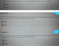 If capital and labour are perfect complements then the marginal products of capital and labour are undefined
A True
Faise
Question 16
A firm uses 10 units of labour and 20 units of capital to produce 10 units of output. The marginal product of labour is 0.5. If there
are constant returns to scale the marginal product of labour must be 0.25
True
B False
Question 17
Afirm uses 10 units of labour and 30 units of capital to produce 10 units of output. The marginal product of labour is 05. If there
are constant returns to scale the marginal product of labout must be 0.25
A True
False
