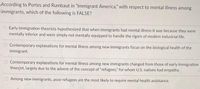 According to Portes and Rumbaut in "Immigrant America," with respect to mental illness among
immigrants, which of the following is FALSE?
Early immigration theorists hypothesized that when immigrants had mental illness it was because they were
mentally inferior and were simply not mentally equipped to handle the rigors of modern industrial life.
Contemporary explanations for mental illness among new immigrants focus on the biological health of the
immigrant.
O Contemporary explanations for mental illness among new immigrants changed from those of early immigration
theorist, largely due to the advent of the concept of "refugees," for whom U.S. natives had empathy.
Among new immigrants, poor refugees are the most likely to require mental health assistance.
