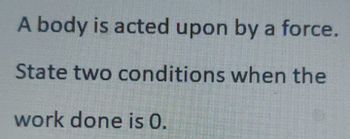 A body is acted upon by a force.
State two conditions when the
work done is 0.