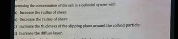 ncreasing the concentration of the salt in a colloidal system will:
a) Increase the radius of sheer.
5) Decrease the radius of sheer.
) Increase the thickness of the slipping plane around the colloid particle.
d) Increase the diffuse layer.