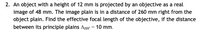 2. An object with a height of 12 mm is projected by an objective as a real
image of 48 mm. The image plain is in a distance of 260 mm right from the
object plain. Find the effective focal length of the objective, if the distance
between its principle plains AHH = 10 mm.
