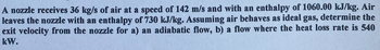 A nozzle receives 36 kg/s of air at a speed of 142 m/s and with an enthalpy of 1060.00 kJ/kg. Air
leaves the nozzle with an enthalpy of 730 kJ/kg. Assuming air behaves as ideal gas, determine the
exit velocity from the nozzle for a) an adiabatic flow, b) a flow where the heat loss rate is 540
kW.