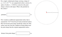 For a single, isolated point charge carrying a charge of
q = 4.12 x 10-11 C, one equipotential surface consists of a
sphere of radius r| = 0.0224 m centered on the point
charge as shown in the figure. What is the potential on
this surface?
potential:
V
Now consider an additional equipotential surface that is
separated by 7.62 V from the previously mentioned surface.
How far from the point charge should this surface be? This
surface must also meet the condition of being farther from
the point charge than the original equipotential surface.
distance from point charge:
